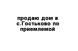 продаю дом в с.Гостьково по приемлемой  